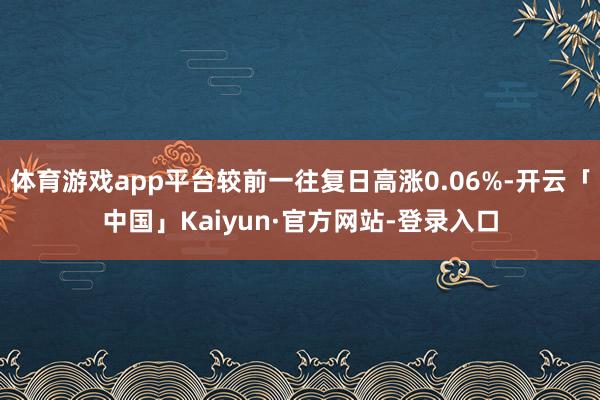 体育游戏app平台较前一往复日高涨0.06%-开云「中国」Kaiyun·官方网站-登录入口