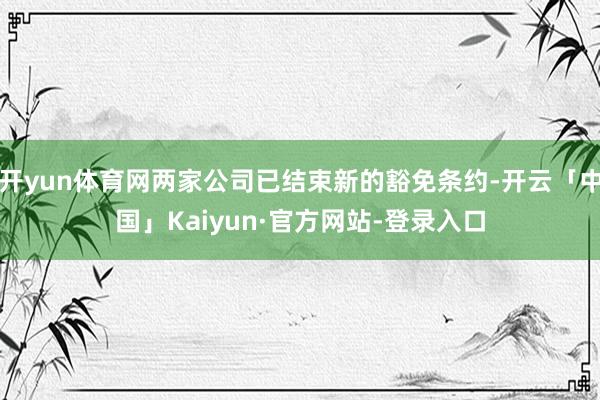 开yun体育网两家公司已结束新的豁免条约-开云「中国」Kaiyun·官方网站-登录入口