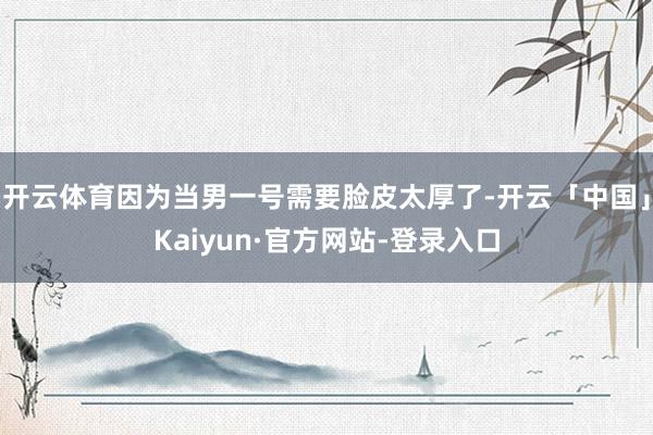 开云体育因为当男一号需要脸皮太厚了-开云「中国」Kaiyun·官方网站-登录入口
