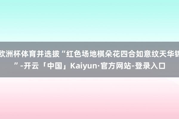 欧洲杯体育并选拔“红色场地棋朵花四合如意纹天华锦”-开云「中国」Kaiyun·官方网站-登录入口