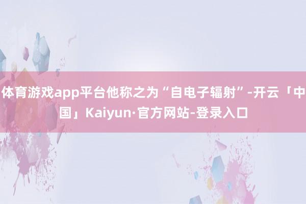 体育游戏app平台他称之为“自电子辐射”-开云「中国」Kaiyun·官方网站-登录入口