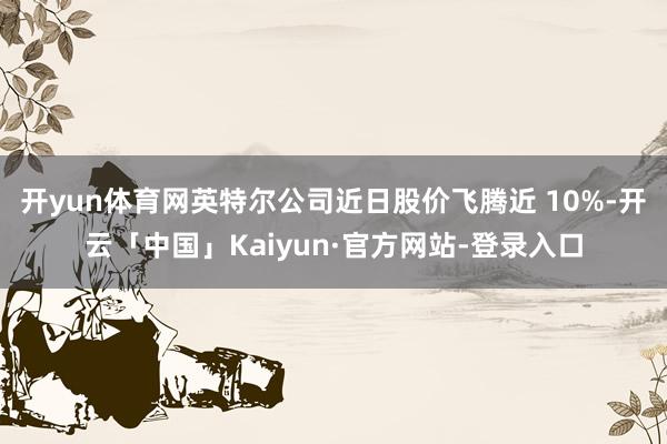 开yun体育网英特尔公司近日股价飞腾近 10%-开云「中国」Kaiyun·官方网站-登录入口