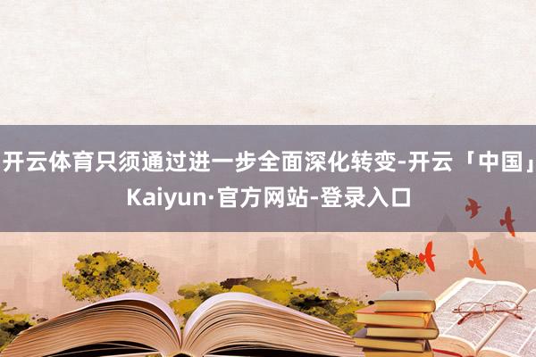 开云体育只须通过进一步全面深化转变-开云「中国」Kaiyun·官方网站-登录入口