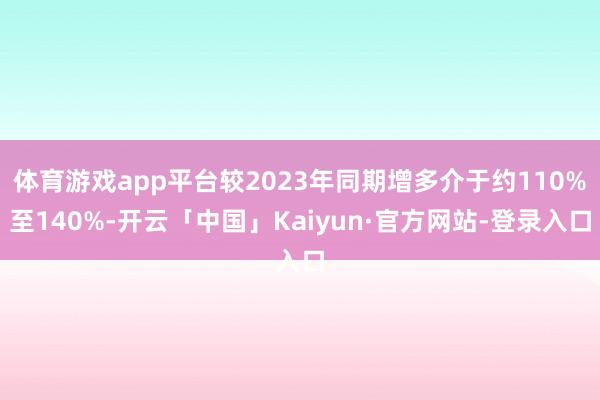 体育游戏app平台较2023年同期增多介于约110%至140%-开云「中国」Kaiyun·官方网站-登录入口