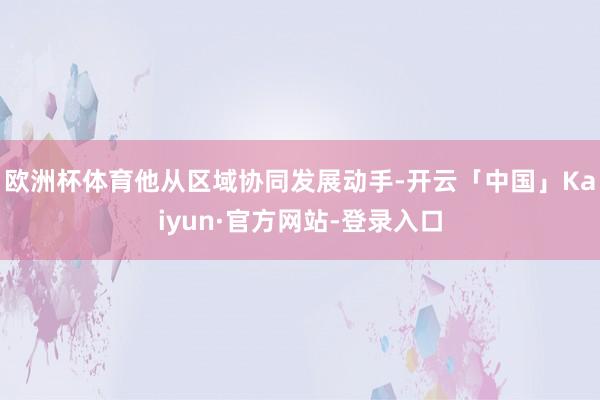 欧洲杯体育他从区域协同发展动手-开云「中国」Kaiyun·官方网站-登录入口