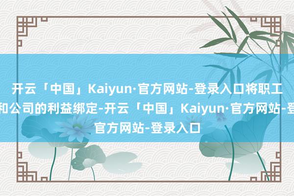 开云「中国」Kaiyun·官方网站-登录入口将职工的利益和公司的利益绑定-开云「中国」Kaiyun·官方网站-登录入口