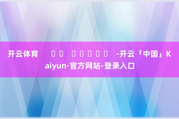 开云体育      		  					  -开云「中国」Kaiyun·官方网站-登录入口