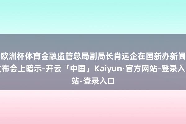 欧洲杯体育金融监管总局副局长肖远企在国新办新闻发布会上暗示-开云「中国」Kaiyun·官方网站-登录入口