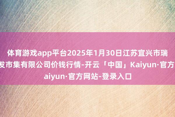 体育游戏app平台2025年1月30日江苏宜兴市瑞德蔬菜果品批发市集有限公司价钱行情-开云「中国」Kaiyun·官方网站-登录入口