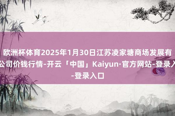 欧洲杯体育2025年1月30日江苏凌家塘商场发展有限公司价钱行情-开云「中国」Kaiyun·官方网站-登录入口