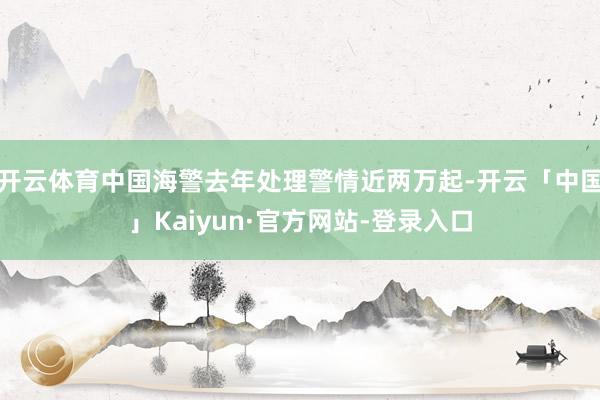 开云体育中国海警去年处理警情近两万起-开云「中国」Kaiyun·官方网站-登录入口