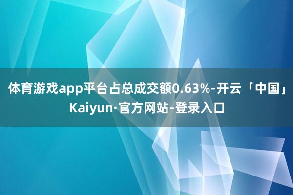 体育游戏app平台占总成交额0.63%-开云「中国」Kaiyun·官方网站-登录入口