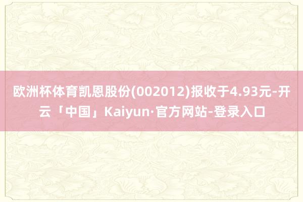 欧洲杯体育凯恩股份(002012)报收于4.93元-开云「中国」Kaiyun·官方网站-登录入口