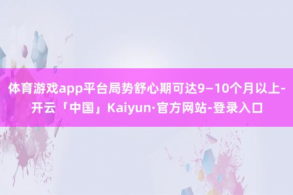 体育游戏app平台局势舒心期可达9—10个月以上-开云「中国」Kaiyun·官方网站-登录入口