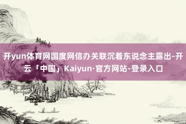 开yun体育网国度网信办关联沉着东说念主露出-开云「中国」Kaiyun·官方网站-登录入口