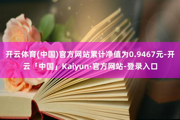 开云体育(中国)官方网站累计净值为0.9467元-开云「中国」Kaiyun·官方网站-登录入口