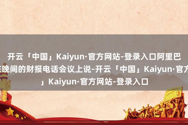 开云「中国」Kaiyun·官方网站-登录入口阿里巴巴CEO吴泳铭在晚间的财报电话会议上说-开云「中国」Kaiyun·官方网站-登录入口