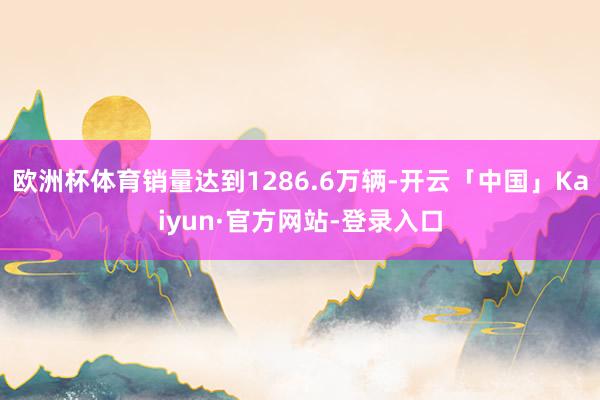 欧洲杯体育销量达到1286.6万辆-开云「中国」Kaiyun·官方网站-登录入口