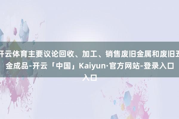 开云体育主要议论回收、加工、销售废旧金属和废旧五金成品-开云「中国」Kaiyun·官方网站-登录入口