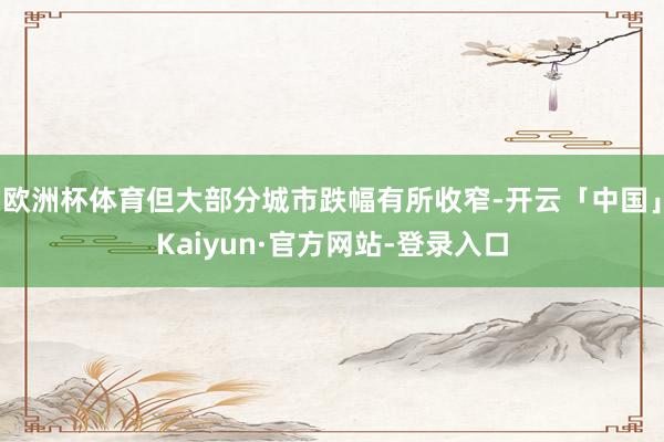 欧洲杯体育但大部分城市跌幅有所收窄-开云「中国」Kaiyun·官方网站-登录入口