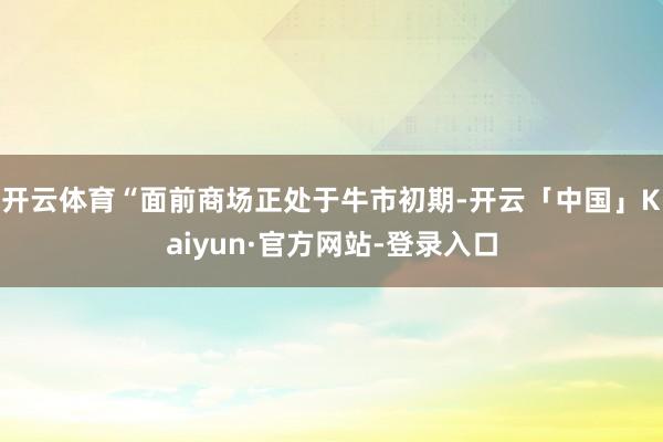 开云体育　　“面前商场正处于牛市初期-开云「中国」Kaiyun·官方网站-登录入口