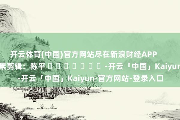 开云体育(中国)官方网站尽在新浪财经APP            						拖累剪辑：陈平 							-开云「中国」Kaiyun·官方网站-登录入口
