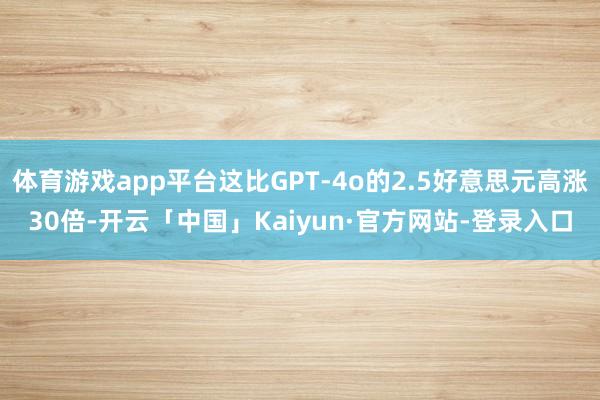 体育游戏app平台这比GPT-4o的2.5好意思元高涨30倍-开云「中国」Kaiyun·官方网站-登录入口