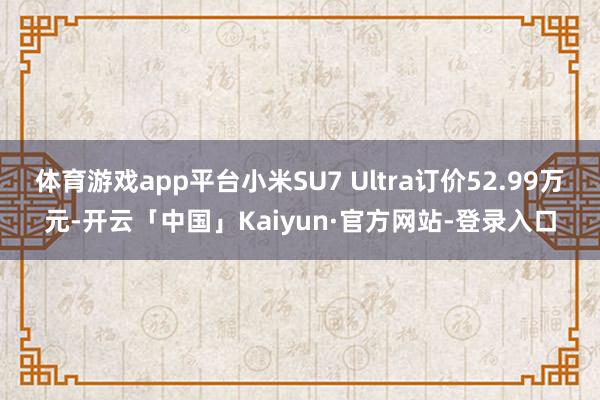 体育游戏app平台小米SU7 Ultra订价52.99万元-开云「中国」Kaiyun·官方网站-登录入口