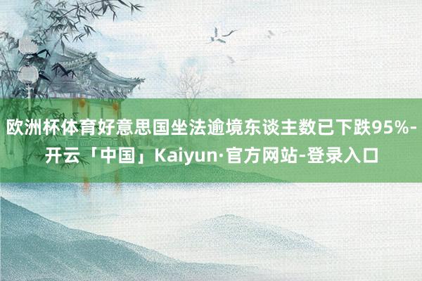欧洲杯体育好意思国坐法逾境东谈主数已下跌95%-开云「中国」Kaiyun·官方网站-登录入口