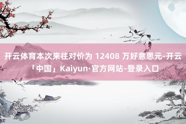开云体育本次来往对价为 12408 万好意思元-开云「中国」Kaiyun·官方网站-登录入口