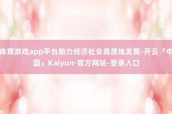 体育游戏app平台助力经济社会高质地发展-开云「中国」Kaiyun·官方网站-登录入口