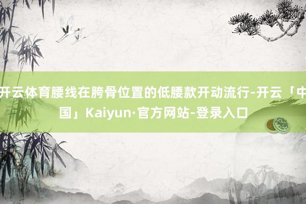 开云体育腰线在胯骨位置的低腰款开动流行-开云「中国」Kaiyun·官方网站-登录入口