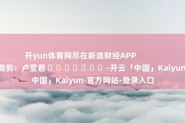 开yun体育网尽在新浪财经APP            						拖累裁剪：卢昱君 							-开云「中国」Kaiyun·官方网站-登录入口