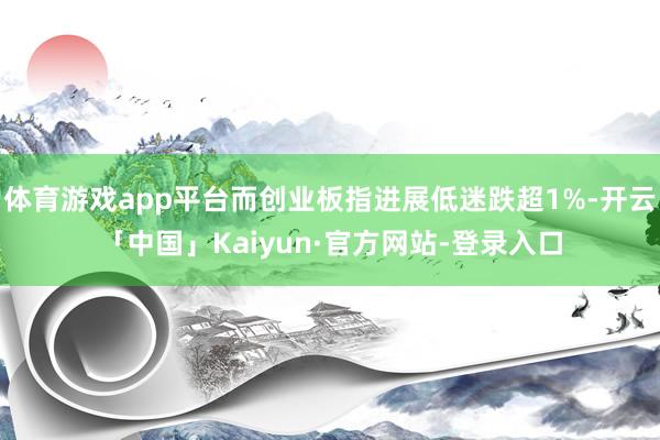 体育游戏app平台而创业板指进展低迷跌超1%-开云「中国」Kaiyun·官方网站-登录入口