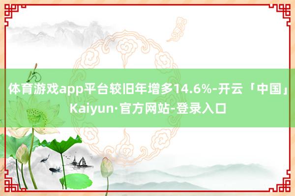 体育游戏app平台较旧年增多14.6%-开云「中国」Kaiyun·官方网站-登录入口