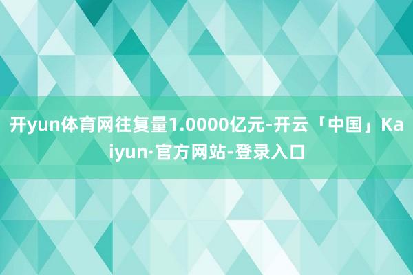 开yun体育网往复量1.0000亿元-开云「中国」Kaiyun·官方网站-登录入口