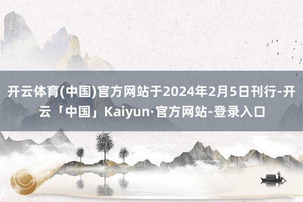 开云体育(中国)官方网站于2024年2月5日刊行-开云「中国」Kaiyun·官方网站-登录入口