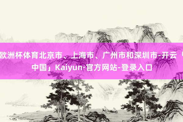 欧洲杯体育北京市、上海市、广州市和深圳市-开云「中国」Kaiyun·官方网站-登录入口