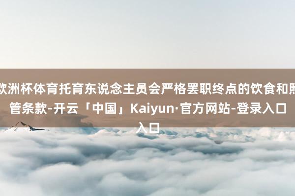 欧洲杯体育托育东说念主员会严格罢职终点的饮食和照管条款-开云「中国」Kaiyun·官方网站-登录入口