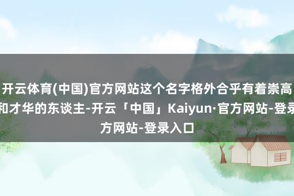 开云体育(中国)官方网站这个名字格外合乎有着崇高品性和才华的东谈主-开云「中国」Kaiyun·官方网站-登录入口