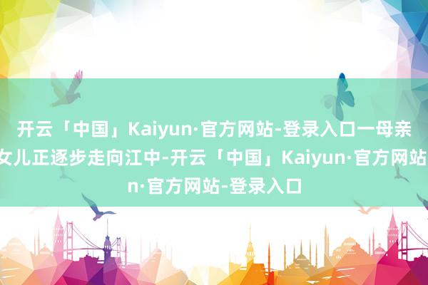 开云「中国」Kaiyun·官方网站-登录入口一母亲带着脑瘫女儿正逐步走向江中-开云「中国」Kaiyun·官方网站-登录入口