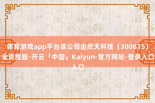 体育游戏app平台该公司由欣天科技（300615）全资捏股-开云「中国」Kaiyun·官方网站-登录入口