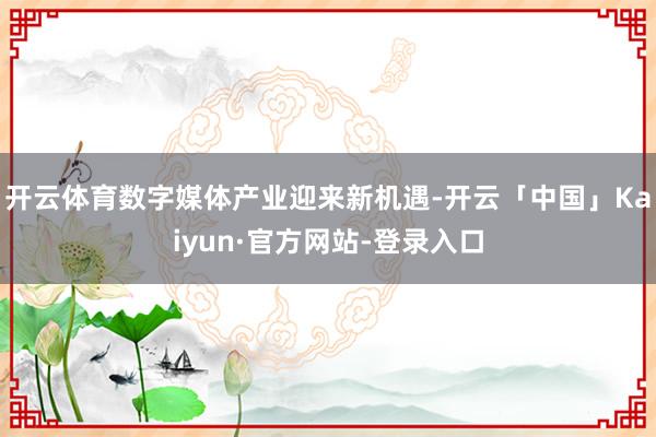 开云体育数字媒体产业迎来新机遇-开云「中国」Kaiyun·官方网站-登录入口