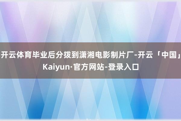 开云体育毕业后分拨到潇湘电影制片厂-开云「中国」Kaiyun·官方网站-登录入口