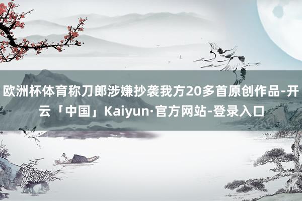 欧洲杯体育称刀郎涉嫌抄袭我方20多首原创作品-开云「中国」Kaiyun·官方网站-登录入口