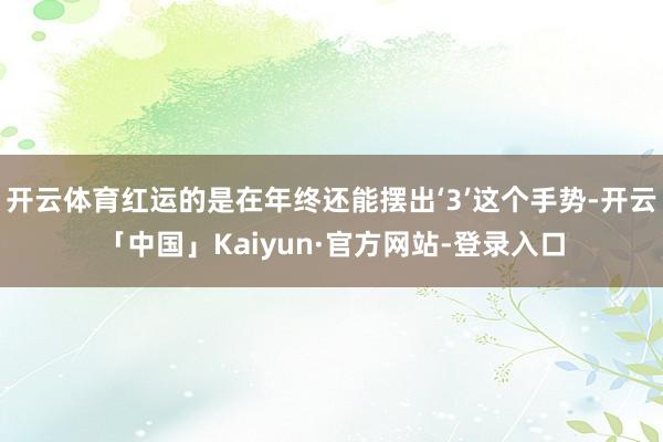 开云体育红运的是在年终还能摆出‘3’这个手势-开云「中国」Kaiyun·官方网站-登录入口