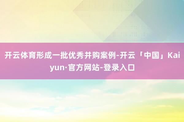开云体育形成一批优秀并购案例-开云「中国」Kaiyun·官方网站-登录入口