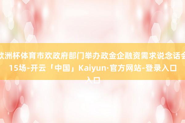 欧洲杯体育市欢政府部门举办政金企融资需求说念话会15场-开云「中国」Kaiyun·官方网站-登录入口