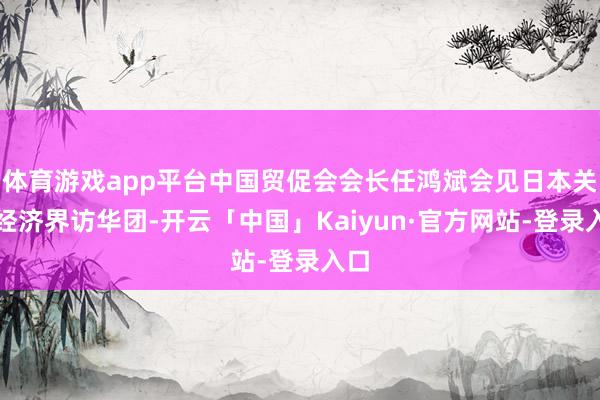 体育游戏app平台中国贸促会会长任鸿斌会见日本关西经济界访华团-开云「中国」Kaiyun·官方网站-登录入口
