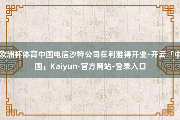 欧洲杯体育中国电信沙特公司在利雅得开业-开云「中国」Kaiyun·官方网站-登录入口